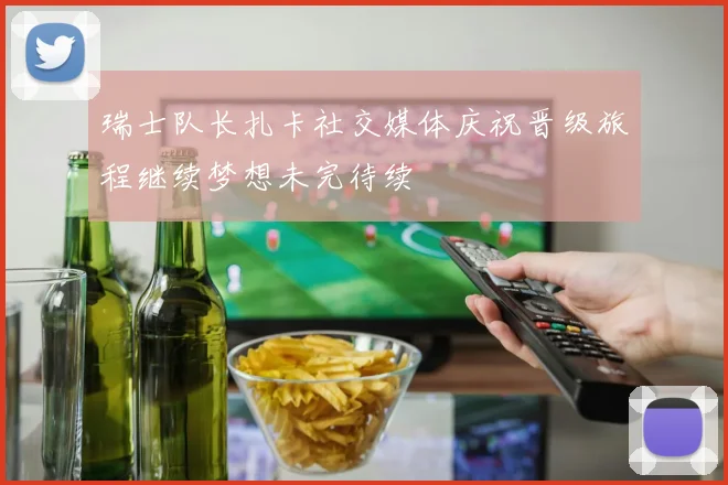 瑞士队长扎卡社交媒体庆祝晋级旅程继续梦想未完待续