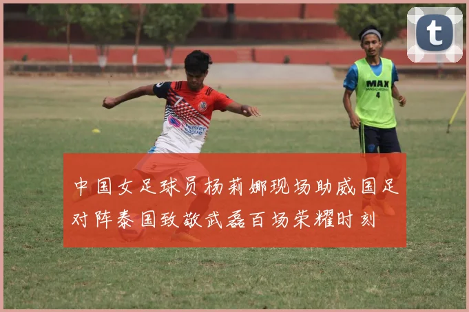 中国女足球员杨莉娜现场助威国足对阵泰国致敬武磊百场荣耀时刻