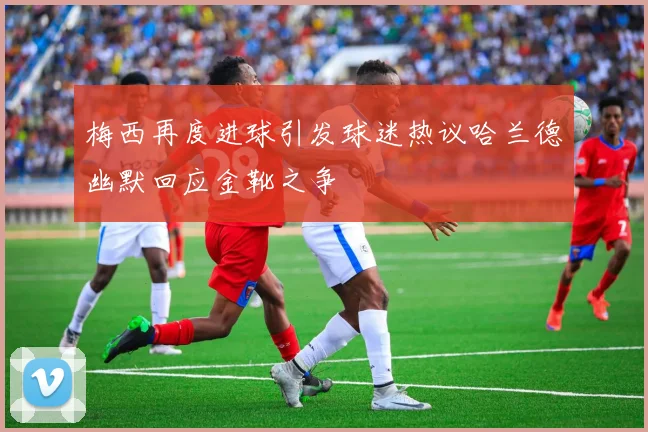 梅西再度进球引发球迷热议哈兰德幽默回应金靴之争