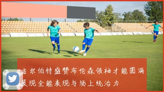 吉尔伯特盛赞布伦森领袖才能圆满展现全能表现与场上统治力