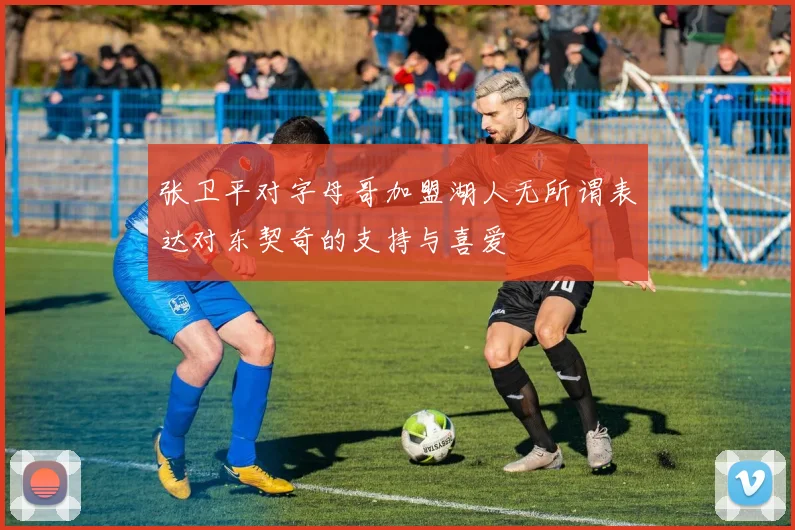 张卫平对字母哥加盟湖人无所谓表达对东契奇的支持与喜爱