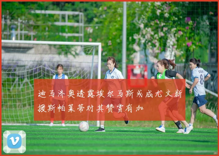 迪马济奥透露埃尔马斯或成尤文新援斯帕莱蒂对其赞赏有加
