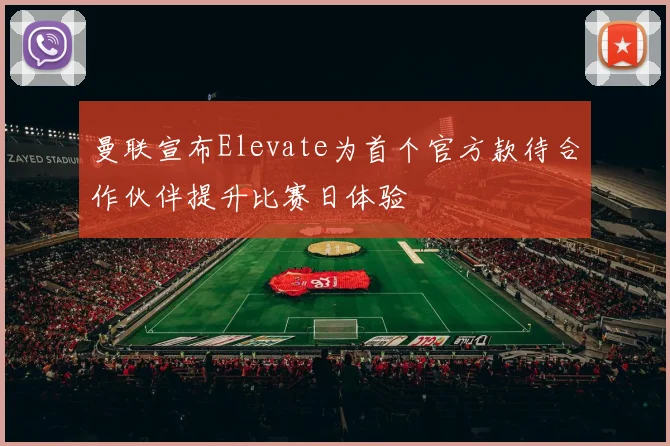 曼联宣布Elevate为首个官方款待合作伙伴提升比赛日体验