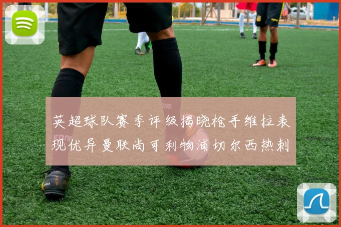 英超球队赛季评级揭晓枪手维拉表现优异曼联尚可利物浦切尔西热刺需努力