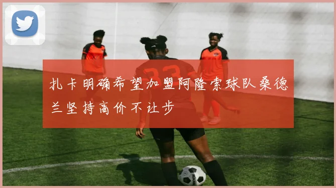 扎卡明确希望加盟阿隆索球队桑德兰坚持高价不让步