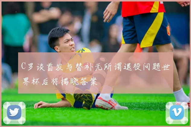C罗谈首发与替补无所谓退役问题世界杯后将揭晓答案