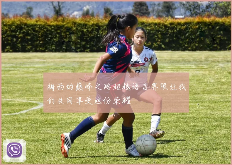 梅西的巅峰之路超越语言界限让我们共同享受这份荣耀