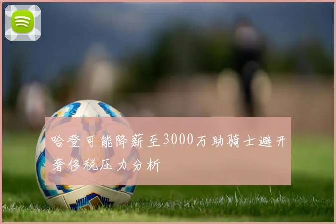 哈登可能降薪至3000万助骑士避开奢侈税压力分析