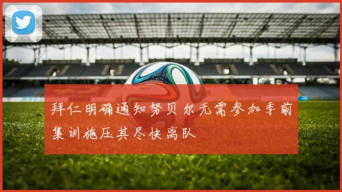 拜仁明确通知努贝尔无需参加季前集训施压其尽快离队
