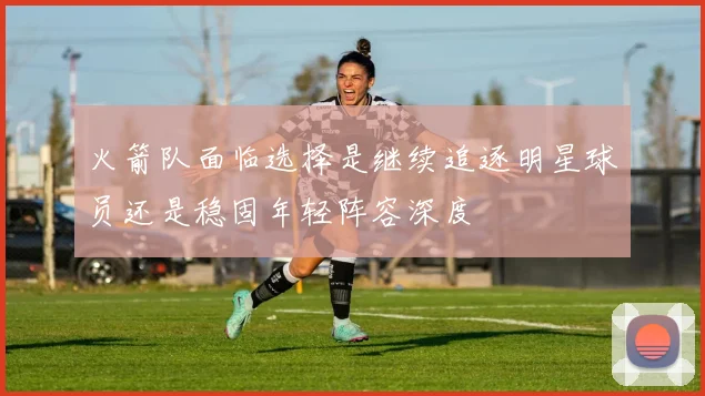 火箭队面临选择是继续追逐明星球员还是稳固年轻阵容深度