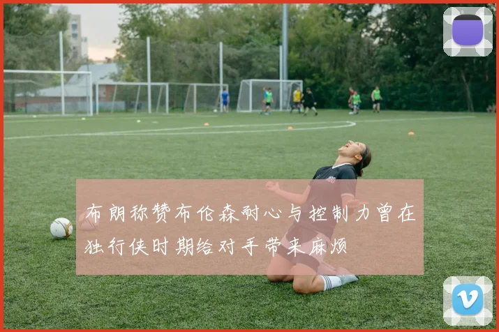 布朗称赞布伦森耐心与控制力曾在独行侠时期给对手带来麻烦