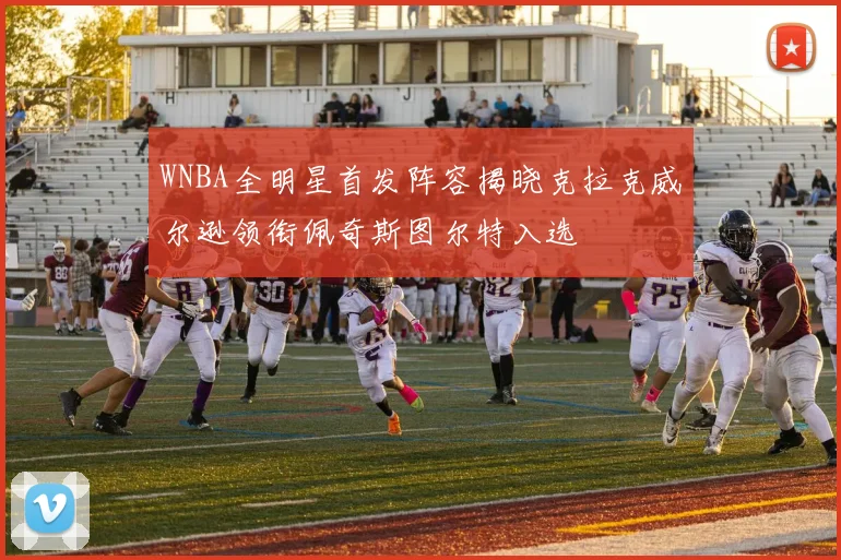 WNBA全明星首发阵容揭晓克拉克威尔逊领衔佩奇斯图尔特入选